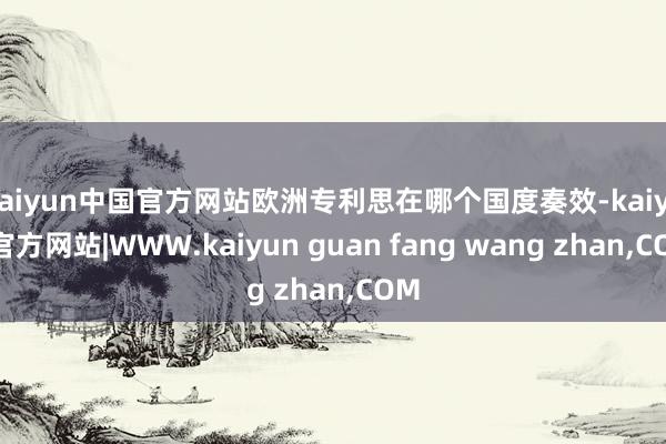 kaiyun中国官方网站欧洲专利思在哪个国度奏效-kaiyun官方网站|WWW.kaiyun guan fang wang zhan,COM