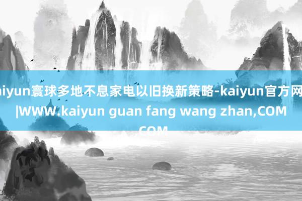 kaiyun寰球多地不息家电以旧换新策略-kaiyun官方网站|WWW.kaiyun guan fang wang zhan,COM