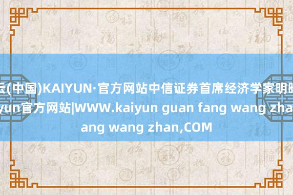 开云(中国)KAIYUN·官方网站中信证券首席经济学家明昭示意-kaiyun官方网站|WWW.kaiyun guan fang wang zhan,COM