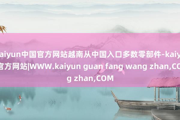 kaiyun中国官方网站越南从中国入口多数零部件-kaiyun官方网站|WWW.kaiyun guan fang wang zhan,COM
