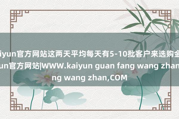 kaiyun官方网站这两天平均每天有5-10批客户来选购金饰-kaiyun官方网站|WWW.kaiyun guan fang wang zhan,COM