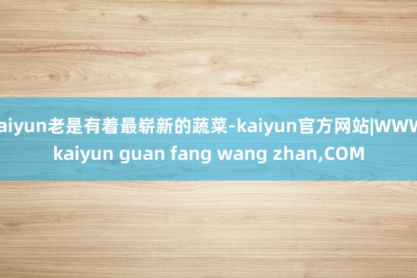 kaiyun老是有着最崭新的蔬菜-kaiyun官方网站|WWW.kaiyun guan fang wang zhan,COM