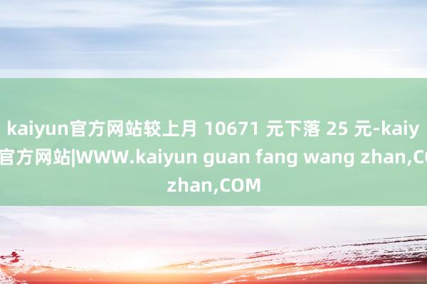 kaiyun官方网站较上月 10671 元下落 25 元-kaiyun官方网站|WWW.kaiyun guan fang wang zhan,COM