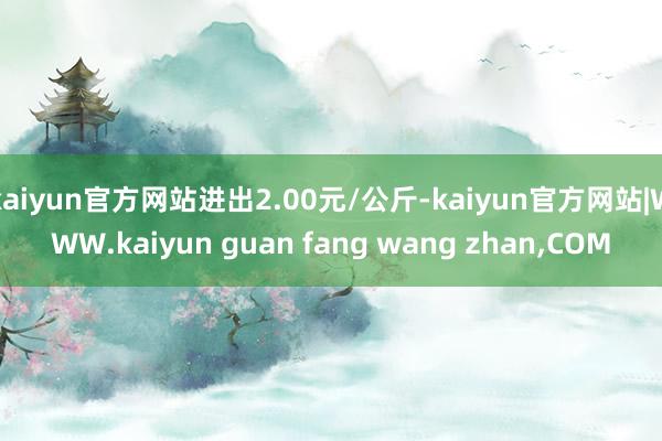 kaiyun官方网站进出2.00元/公斤-kaiyun官方网站|WWW.kaiyun guan fang wang zhan,COM