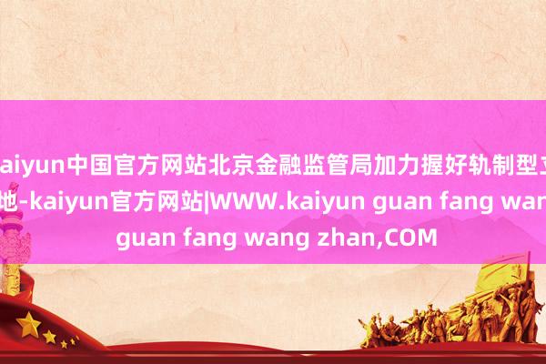 kaiyun中国官方网站　　北京金融监管局加力握好轨制型立异计谋落实落地-kaiyun官方网站|WWW.kaiyun guan fang wang zhan,COM