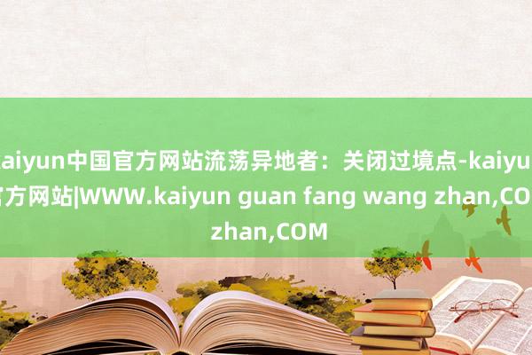 kaiyun中国官方网站流荡异地者：关闭过境点-kaiyun官方网站|WWW.kaiyun guan fang wang zhan,COM