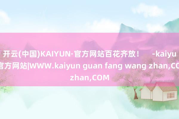 开云(中国)KAIYUN·官方网站百花齐放！    -kaiyun官方网站|WWW.kaiyun guan fang wang zhan,COM