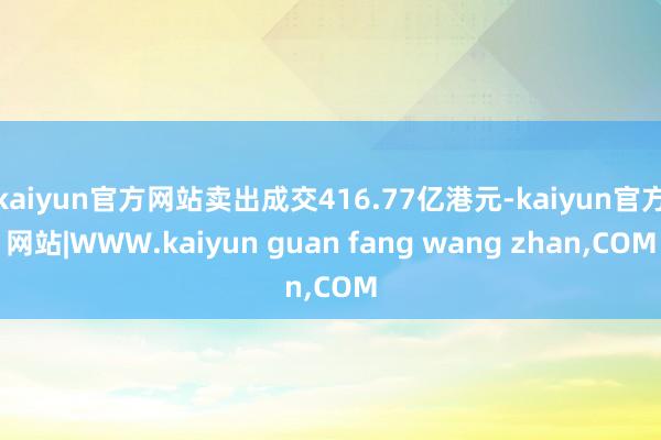 kaiyun官方网站卖出成交416.77亿港元-kaiyun官方网站|WWW.kaiyun guan fang wang zhan,COM
