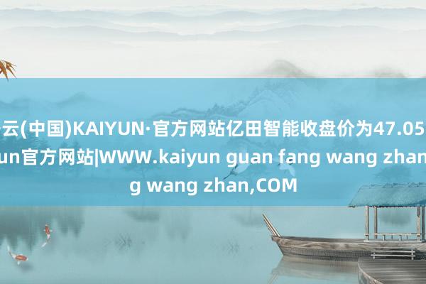 开云(中国)KAIYUN·官方网站亿田智能收盘价为47.05元-kaiyun官方网站|WWW.kaiyun guan fang wang zhan,COM