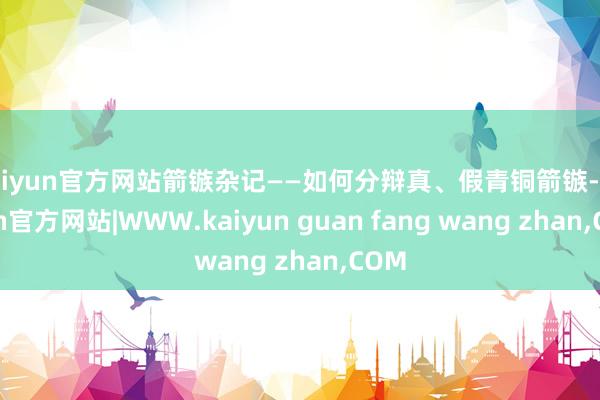kaiyun官方网站箭镞杂记——如何分辩真、假青铜箭镞-kaiyun官方网站|WWW.kaiyun guan fang wang zhan,COM
