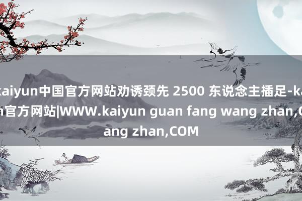 kaiyun中国官方网站劝诱颈先 2500 东说念主插足-kaiyun官方网站|WWW.kaiyun guan fang wang zhan,COM