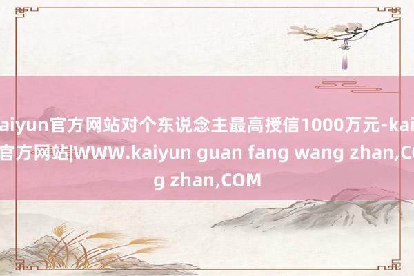 kaiyun官方网站对个东说念主最高授信1000万元-kaiyun官方网站|WWW.kaiyun guan fang wang zhan,COM
