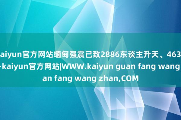 kaiyun官方网站缅甸强震已致2886东谈主升天、4639东谈主受伤-kaiyun官方网站|WWW.kaiyun guan fang wang zhan,COM