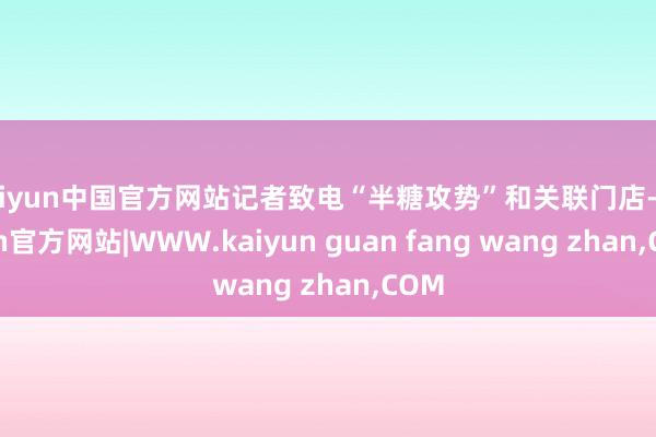 kaiyun中国官方网站记者致电“半糖攻势”和关联门店-kaiyun官方网站|WWW.kaiyun guan fang wang zhan,COM