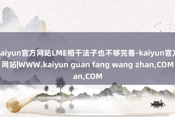 kaiyun官方网站LME相干法子也不够完善-kaiyun官方网站|WWW.kaiyun guan fang wang zhan,COM