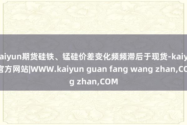 kaiyun期货硅铁、锰硅价差变化频频滞后于现货-kaiyun官方网站|WWW.kaiyun guan fang wang zhan,COM