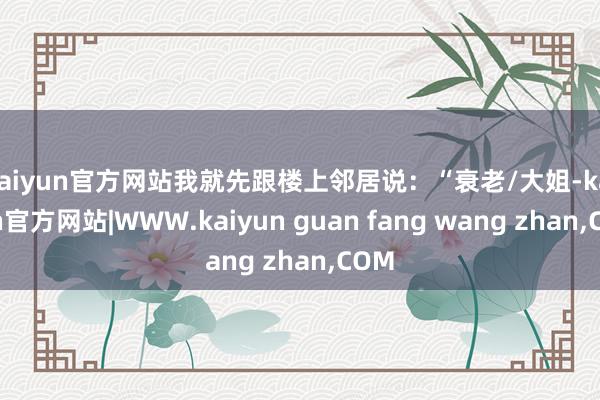 kaiyun官方网站我就先跟楼上邻居说:“衰老/大姐-kaiyun官方网站|WWW.kaiyun guan fang wang zhan,COM