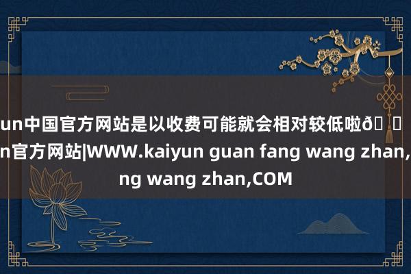 kaiyun中国官方网站是以收费可能就会相对较低啦😉-kaiyun官方网站|WWW.kaiyun guan fang wang zhan,COM