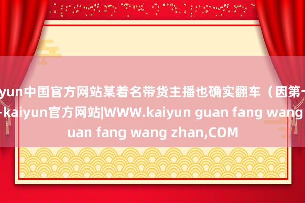kaiyun中国官方网站某着名带货主播也确实翻车（因第一时刻运行补偿-kaiyun官方网站|WWW.kaiyun guan fang wang zhan,COM