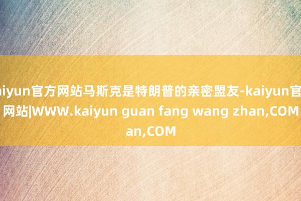 kaiyun官方网站马斯克是特朗普的亲密盟友-kaiyun官方网站|WWW.kaiyun guan fang wang zhan,COM