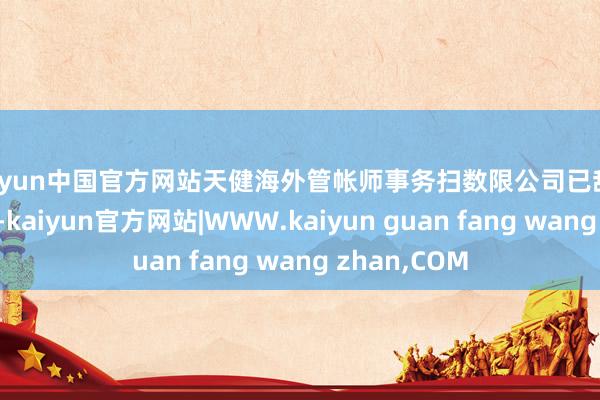 kaiyun中国官方网站天健海外管帐师事务扫数限公司已辞任公司核数师-kaiyun官方网站|WWW.kaiyun guan fang wang zhan,COM