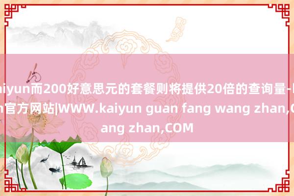 kaiyun而200好意思元的套餐则将提供20倍的查询量-kaiyun官方网站|WWW.kaiyun guan fang wang zhan,COM