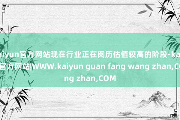 kaiyun官方网站现在行业正在阅历估值较高的阶段-kaiyun官方网站|WWW.kaiyun guan fang wang zhan,COM