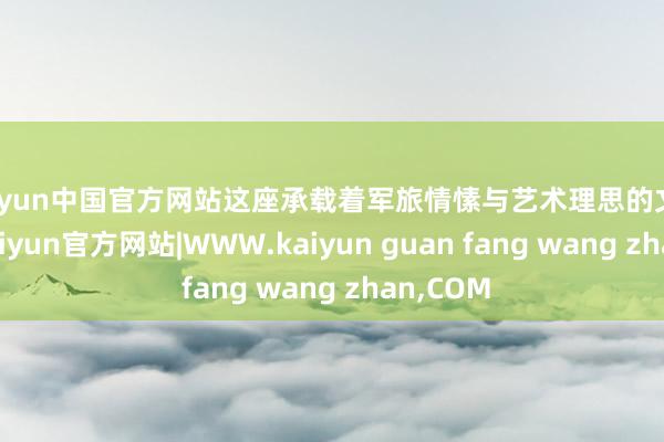 kaiyun中国官方网站这座承载着军旅情愫与艺术理思的文化方舟-kaiyun官方网站|WWW.kaiyun guan fang wang zhan,COM