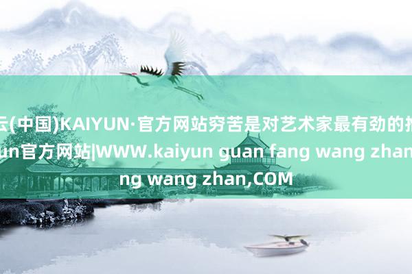 开云(中国)KAIYUN·官方网站穷苦是对艺术家最有劲的推动-kaiyun官方网站|WWW.kaiyun guan fang wang zhan,COM