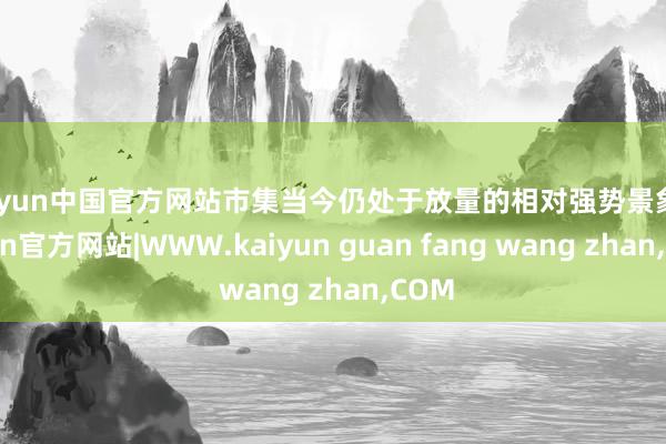 kaiyun中国官方网站市集当今仍处于放量的相对强势景象-kaiyun官方网站|WWW.kaiyun guan fang wang zhan,COM