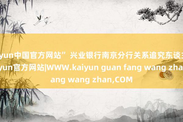kaiyun中国官方网站” 兴业银行南京分行关系追究东谈主暗示-kaiyun官方网站|WWW.kaiyun guan fang wang zhan,COM