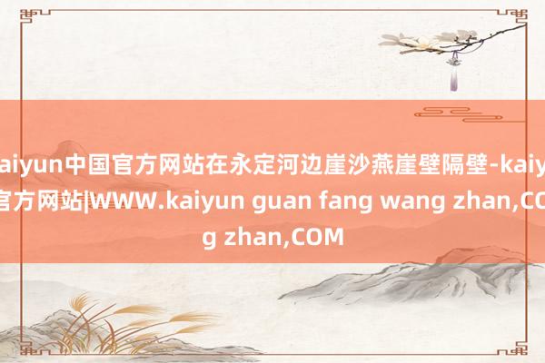 kaiyun中国官方网站在永定河边崖沙燕崖壁隔壁-kaiyun官方网站|WWW.kaiyun guan fang wang zhan,COM