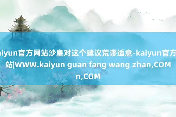 kaiyun官方网站沙皇对这个建议荒谬适意-kaiyun官方网站|WWW.kaiyun guan fang wang zhan,COM
