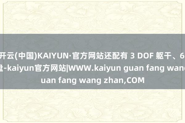 开云(中国)KAIYUN·官方网站还配有 3 DOF 躯干、6 DOF 矢量底盘-kaiyun官方网站|WWW.kaiyun guan fang wang zhan,COM