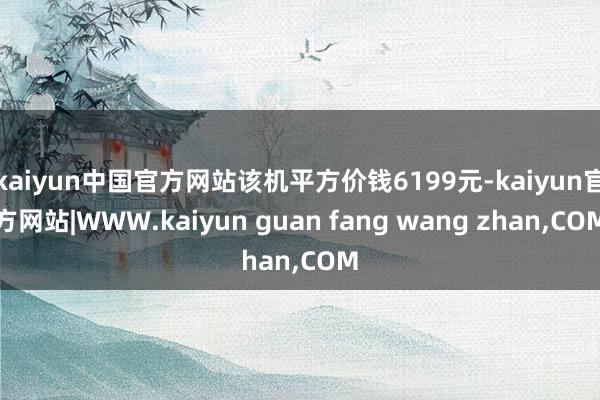 kaiyun中国官方网站该机平方价钱6199元-kaiyun官方网站|WWW.kaiyun guan fang wang zhan,COM