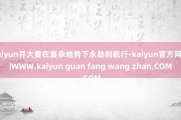 kaiyun并大要在复杂地势下永劫刻航行-kaiyun官方网站|WWW.kaiyun guan fang wang zhan,COM