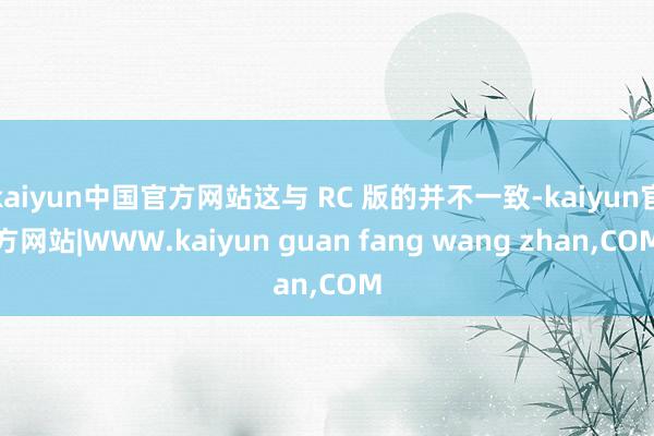 kaiyun中国官方网站这与 RC 版的并不一致-kaiyun官方网站|WWW.kaiyun guan fang wang zhan,COM