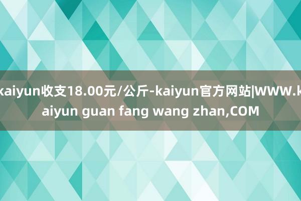kaiyun收支18.00元/公斤-kaiyun官方网站|WWW.kaiyun guan fang wang zhan,COM