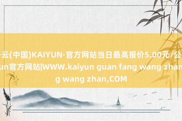 开云(中国)KAIYUN·官方网站当日最高报价5.00元/公斤-kaiyun官方网站|WWW.kaiyun guan fang wang zhan,COM