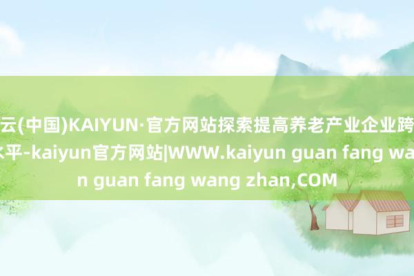 开云(中国)KAIYUN·官方网站探索提高养老产业企业跨境投融资便利化水平-kaiyun官方网站|WWW.kaiyun guan fang wang zhan,COM