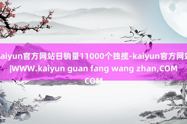 kaiyun官方网站日销量11000个独揽-kaiyun官方网站|WWW.kaiyun guan fang wang zhan,COM