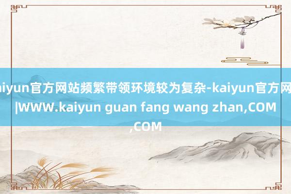 kaiyun官方网站频繁带领环境较为复杂-kaiyun官方网站|WWW.kaiyun guan fang wang zhan,COM