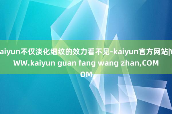 kaiyun不仅淡化细纹的效力看不见-kaiyun官方网站|WWW.kaiyun guan fang wang zhan,COM