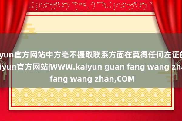 kaiyun官方网站中方毫不摄取联系方面在莫得任何左证的情况下-kaiyun官方网站|WWW.kaiyun guan fang wang zhan,COM