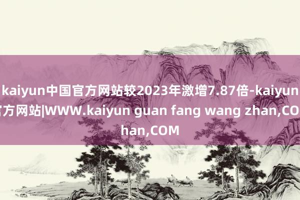 kaiyun中国官方网站较2023年激增7.87倍-kaiyun官方网站|WWW.kaiyun guan fang wang zhan,COM