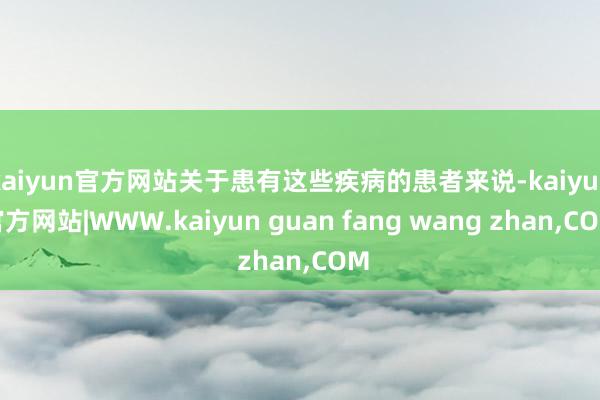 kaiyun官方网站关于患有这些疾病的患者来说-kaiyun官方网站|WWW.kaiyun guan fang wang zhan,COM