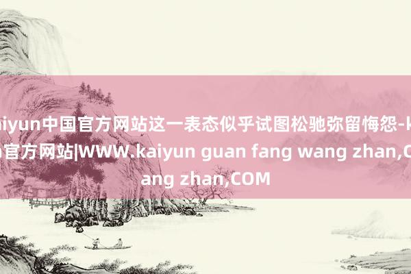 kaiyun中国官方网站这一表态似乎试图松驰弥留悔怨-kaiyun官方网站|WWW.kaiyun guan fang wang zhan,COM