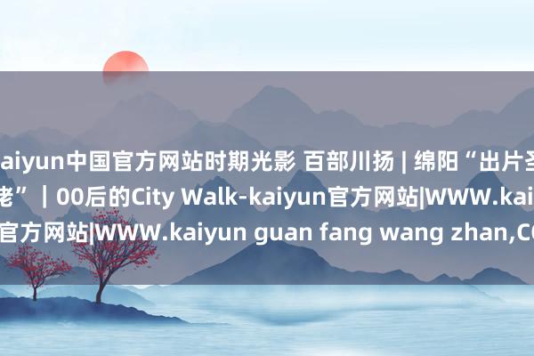 kaiyun中国官方网站时期光影 百部川扬 | 绵阳“出片圣地”前生竟是“磁大佬”｜00后的City Walk-kaiyun官方网站|WWW.kaiyun guan fang wang zhan,COM