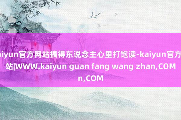 kaiyun官方网站搞得东说念主心里打饱读-kaiyun官方网站|WWW.kaiyun guan fang wang zhan,COM