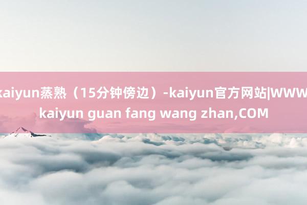 kaiyun蒸熟(15分钟傍边)-kaiyun官方网站|WWW.kaiyun guan fang wang zhan,COM